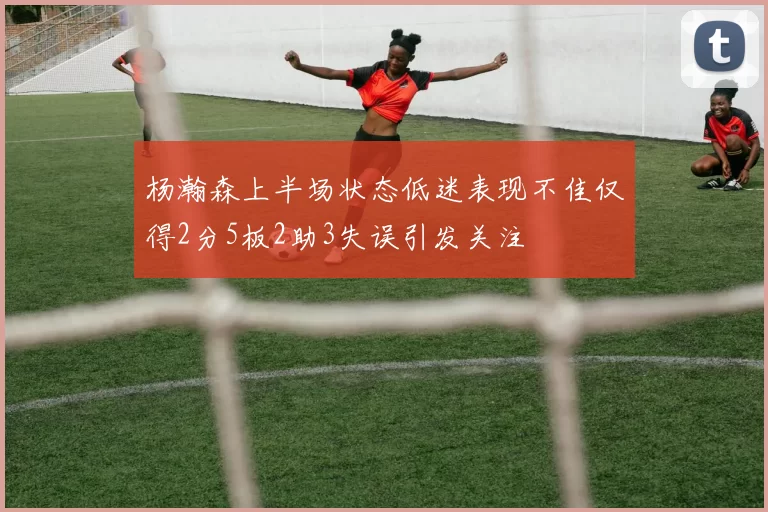 杨瀚森上半场状态低迷表现不佳仅得2分5板2助3失误引发关注