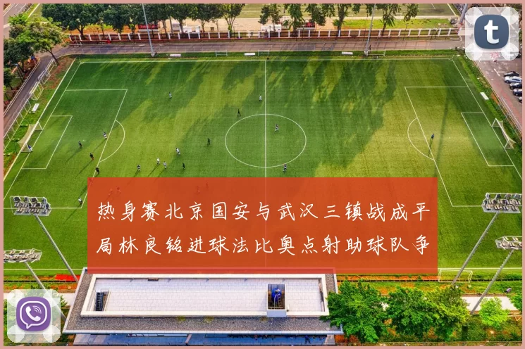 热身赛北京国安与武汉三镇战成平局林良铭进球法比奥点射助球队争平