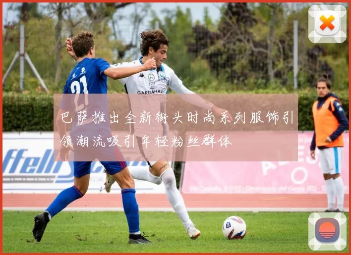 巴萨推出全新街头时尚系列服饰引领潮流吸引年轻粉丝群体