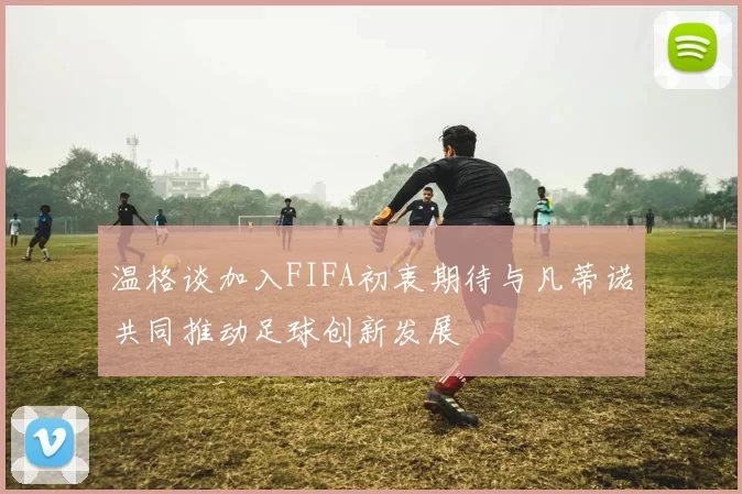 温格谈加入FIFA初衷期待与凡蒂诺共同推动足球创新发展