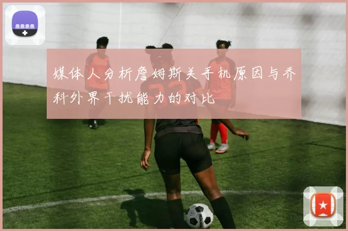 媒体人分析詹姆斯关手机原因与乔科外界干扰能力的对比