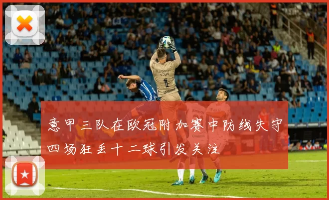 意甲三队在欧冠附加赛中防线失守四场狂丢十二球引发关注