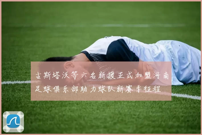 古斯塔沃等六名新援正式加盟河南足球俱乐部助力球队新赛季征程