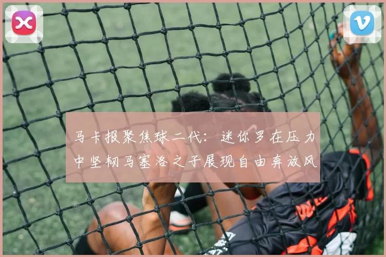 马卡报聚焦球二代：迷你罗在压力中坚韧马塞洛之子展现自由奔放风采
