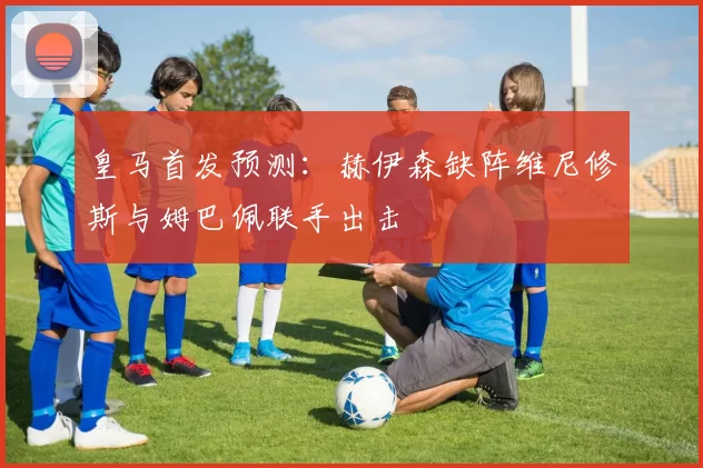 皇马首发预测：赫伊森缺阵维尼修斯与姆巴佩联手出击