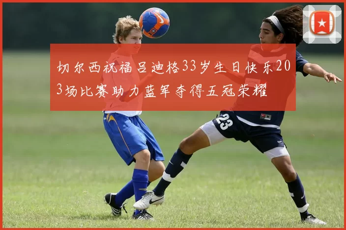 切尔西祝福吕迪格33岁生日快乐203场比赛助力蓝军夺得五冠荣耀