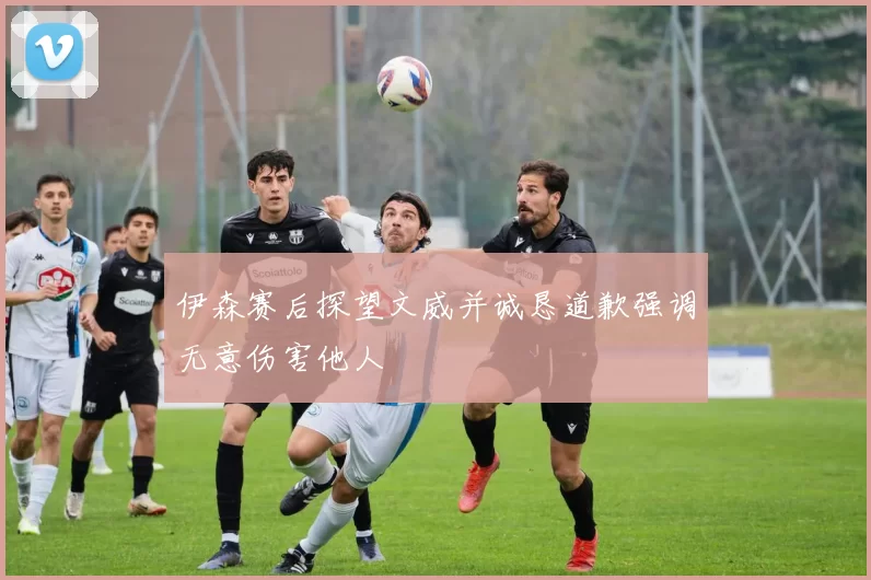 伊森赛后探望文威并诚恳道歉强调无意伤害他人