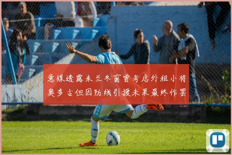 意媒透露米兰冬窗曾考虑外租小将奥多古但因防线引援未果最终作罢