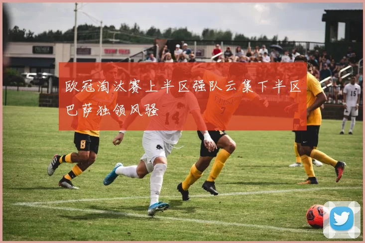 欧冠淘汰赛上半区强队云集下半区巴萨独领风骚