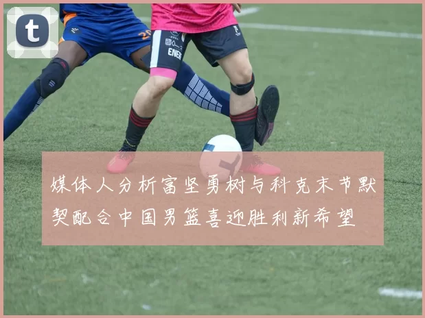 媒体人分析富坚勇树与科克末节默契配合中国男篮喜迎胜利新希望