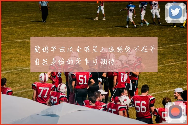 爱德华兹谈全明星入选感受不在乎首发身份的荣幸与期待