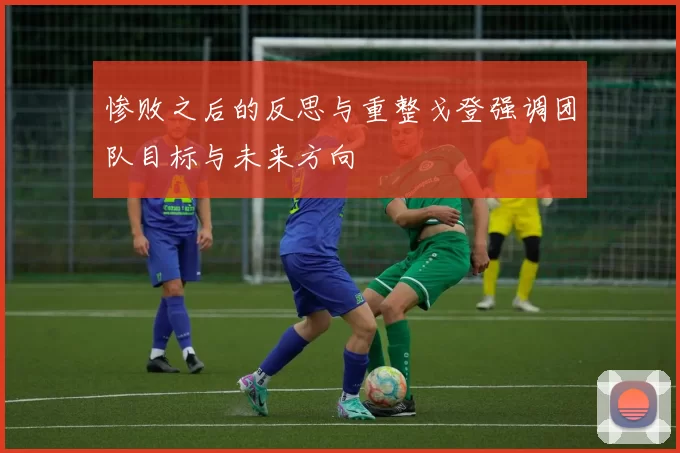 惨败之后的反思与重整戈登强调团队目标与未来方向