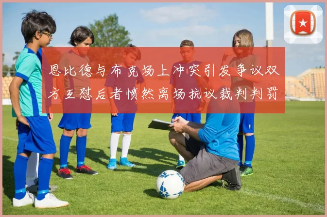 恩比德与布克场上冲突引发争议双方互怼后者愤然离场抗议裁判判罚