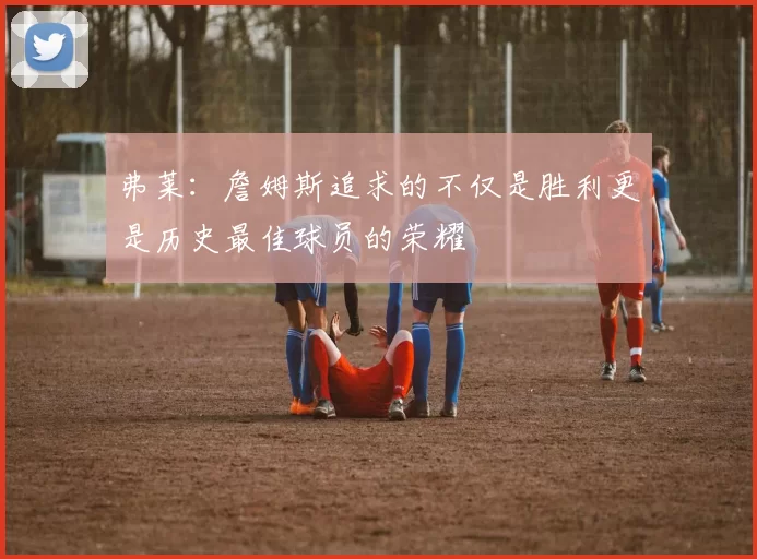 弗莱：詹姆斯追求的不仅是胜利更是历史最佳球员的荣耀