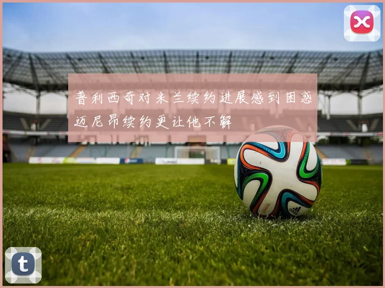 普利西奇对米兰续约进展感到困惑迈尼昂续约更让他不解
