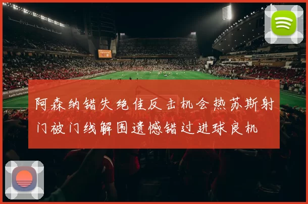 阿森纳错失绝佳反击机会热苏斯射门被门线解围遗憾错过进球良机